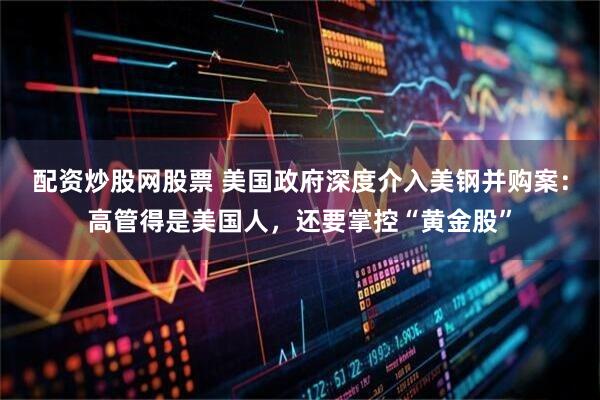配资炒股网股票 美国政府深度介入美钢并购案：高管得是美国人，还要掌控“黄金股”