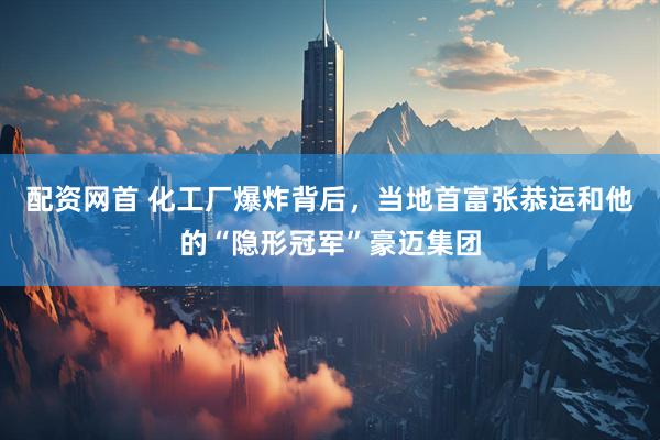 配资网首 化工厂爆炸背后，当地首富张恭运和他的“隐形冠军”豪迈集团