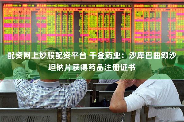 配资网上炒股配资平台 千金药业：沙库巴曲缬沙坦钠片获得药品注册证书