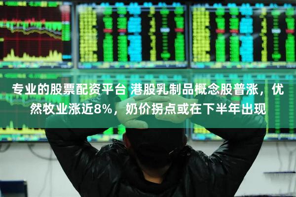 专业的股票配资平台 港股乳制品概念股普涨，优然牧业涨近8%，奶价拐点或在下半年出现