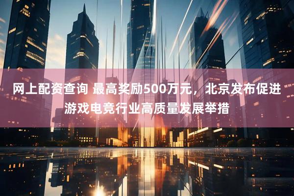 网上配资查询 最高奖励500万元，北京发布促进游戏电竞行业高质量发展举措
