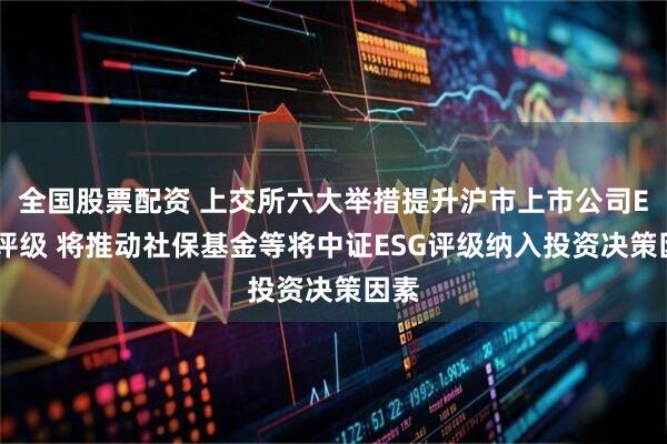 全国股票配资 上交所六大举措提升沪市上市公司ESG评级 将推动社保基金等将中证ESG评级纳入投资决策因素