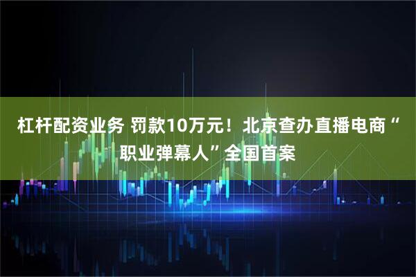 杠杆配资业务 罚款10万元！北京查办直播电商“职业弹幕人”全国首案