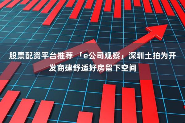 股票配资平台推荐 「e公司观察」深圳土拍为开发商建舒适好房留下空间