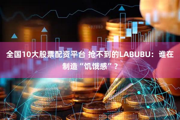 全国10大股票配资平台 抢不到的LABUBU：谁在制造“饥饿感”？