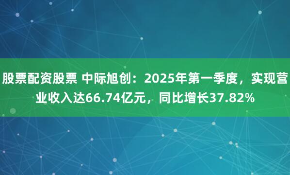 股票配资股票 中际旭创：2025年第一季度，实现营业收入达66.74亿元，同比增长37.82%