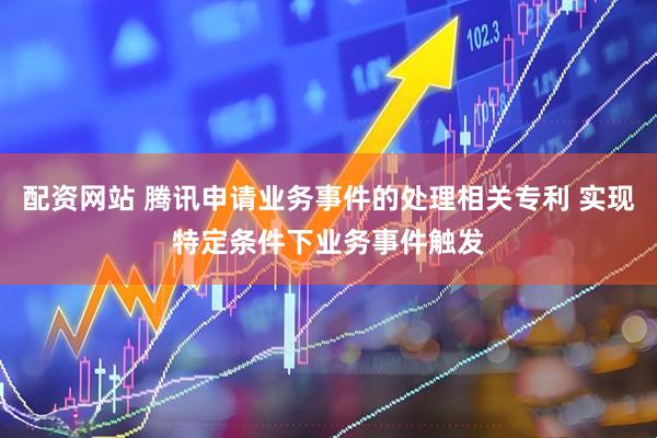 配资网站 腾讯申请业务事件的处理相关专利 实现特定条件下业务事件触发