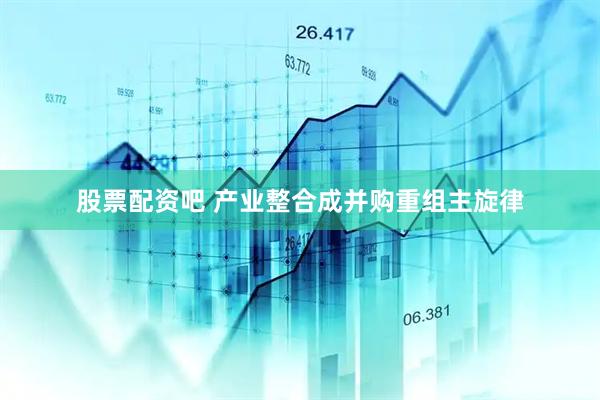 股票配资吧 产业整合成并购重组主旋律