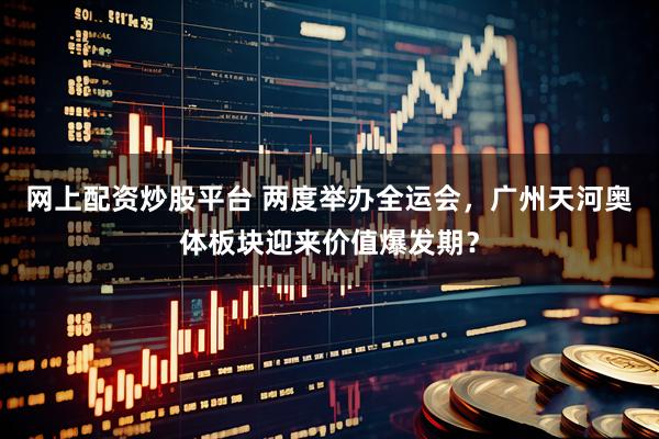 网上配资炒股平台 两度举办全运会，广州天河奥体板块迎来价值爆发期？