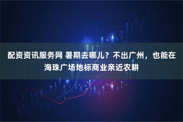 配资资讯服务网 暑期去哪儿？不出广州，也能在海珠广场地标商业亲近农耕