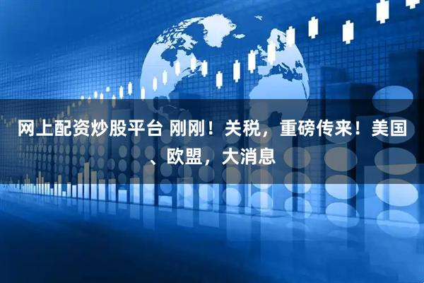网上配资炒股平台 刚刚！关税，重磅传来！美国、欧盟，大消息