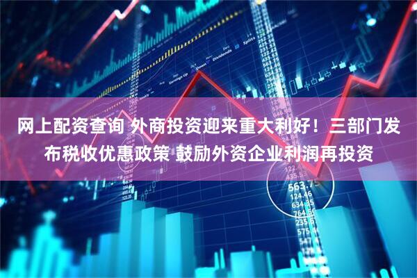 网上配资查询 外商投资迎来重大利好！三部门发布税收优惠政策 鼓励外资企业利润再投资