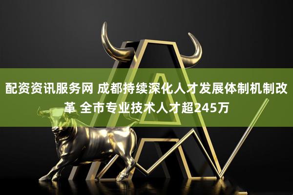 配资资讯服务网 成都持续深化人才发展体制机制改革 全市专业技术人才超245万