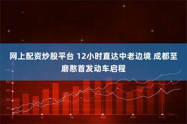 网上配资炒股平台 12小时直达中老边境 成都至磨憨首发动车启程