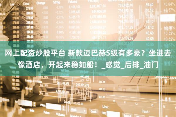 网上配资炒股平台 新款迈巴赫S级有多豪？坐进去像酒店，开起来稳如船！_感觉_后排_油门
