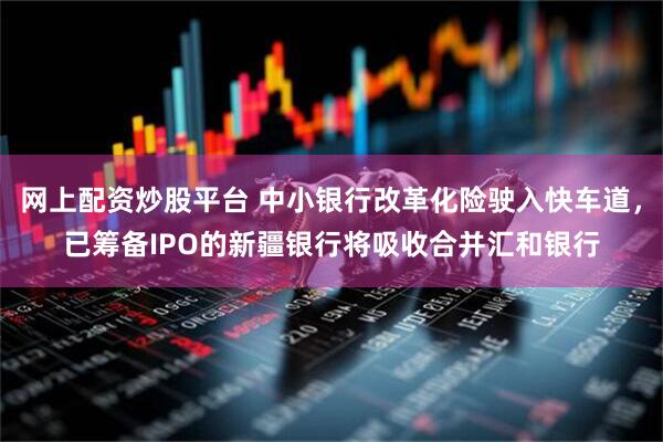 网上配资炒股平台 中小银行改革化险驶入快车道，已筹备IPO的新疆银行将吸收合并汇和银行