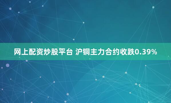 网上配资炒股平台 沪铜主力合约收跌0.39%