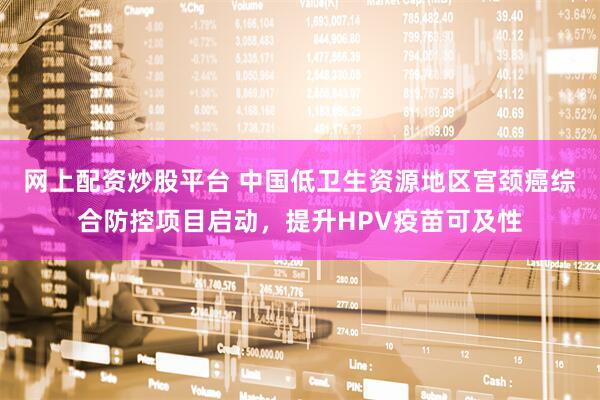 网上配资炒股平台 中国低卫生资源地区宫颈癌综合防控项目启动，提升HPV疫苗可及性