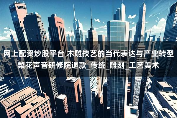网上配资炒股平台 木雕技艺的当代表达与产业转型梨花声音研修院退款_传统_雕刻_工艺美术