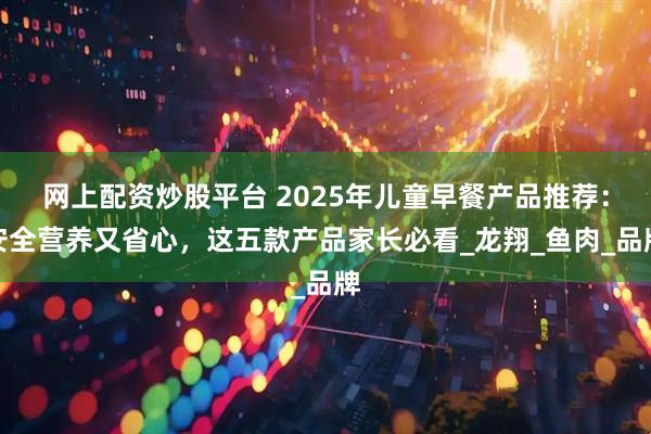 网上配资炒股平台 2025年儿童早餐产品推荐：安全营养又省心，这五款产品家长必看_龙翔_鱼肉_品牌