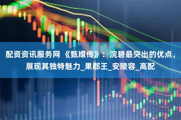 配资资讯服务网 《甄嬛传》：浣碧最突出的优点，展现其独特魅力_果郡王_安陵容_高配