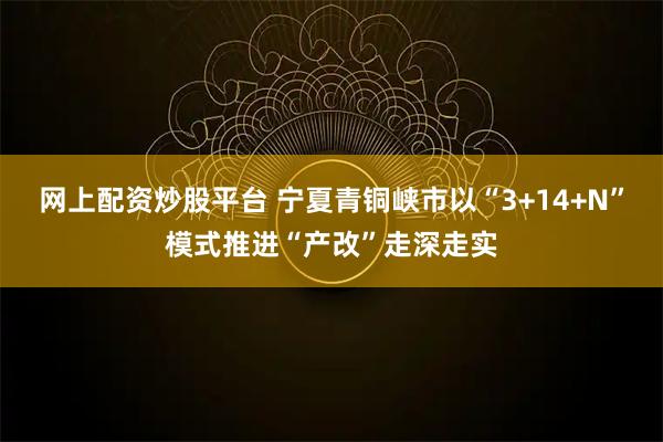 网上配资炒股平台 宁夏青铜峡市以“3+14+N”模式推进“产改”走深走实