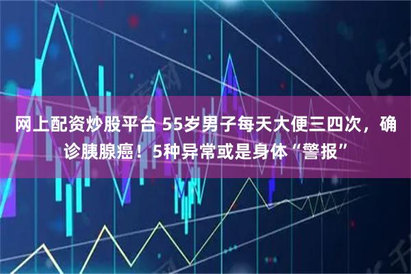 网上配资炒股平台 55岁男子每天大便三四次，确诊胰腺癌！5种异常或是身体“警报”