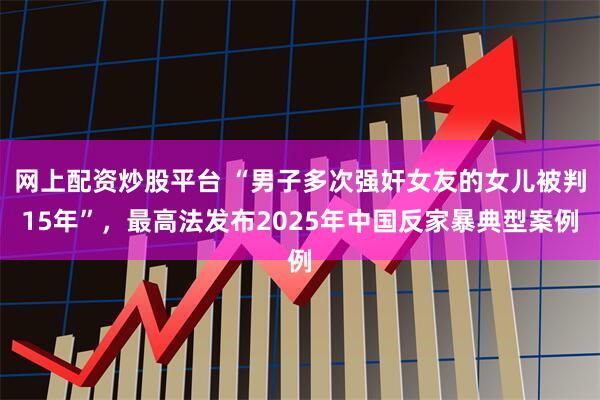 网上配资炒股平台 “男子多次强奸女友的女儿被判15年”,最高法发布2025年中国反家暴典型案例